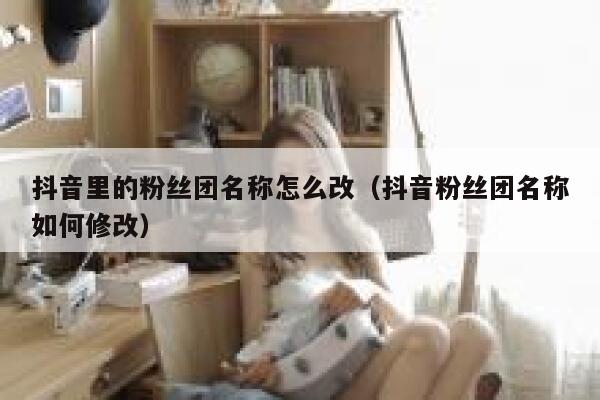 抖音里的粉丝团名称怎么改（抖音粉丝团名称如何修改） 第1张