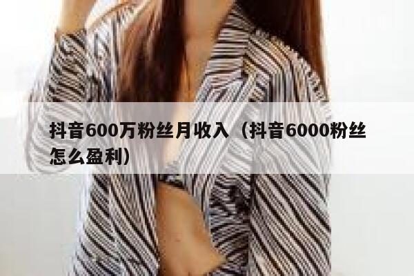 抖音600万粉丝月收入（抖音6000粉丝怎么盈利） 第1张