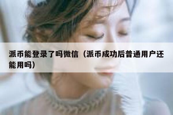 派币能登录了吗微信(派币成功后普通用户还能用吗) 第1张 派币能登录了吗微信(派币成功后普通用户还能用吗) 第1张