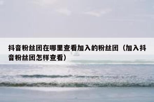 抖音粉丝团在哪里查看加入的粉丝团（加入抖音粉丝团怎样查看） 第1张