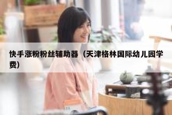 快手涨粉粉丝辅助器（天津格林国际幼儿园学费） 第1张