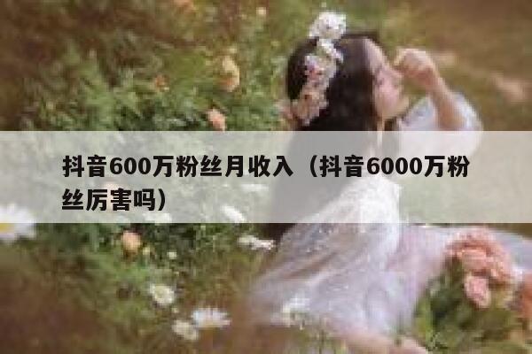 抖音600万粉丝月收入（抖音6000万粉丝厉害吗） 第1张