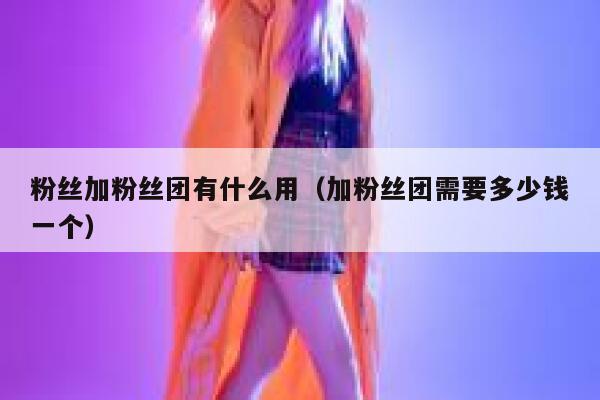 粉丝加粉丝团有什么用（加粉丝团需要多少钱一个） 第1张