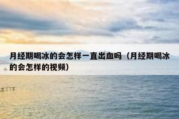 月经期喝冰的会怎样一直出血吗(月经期喝冰的会怎样的视频) 第1张 月经期喝冰的会怎样一直出血吗(月经期喝冰的会怎样的视频) 第1张