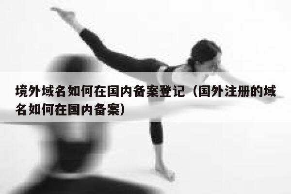 境外域名如何在国内备案登记（国外注册的域名如何在国内备案） 第1张