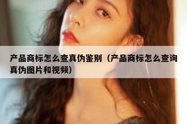产品商标怎么查真伪鉴别(产品商标怎么查询真伪图片和视频) 第1张 产品商标怎么查真伪鉴别(产品商标怎么查询真伪图片和视频) 第1张