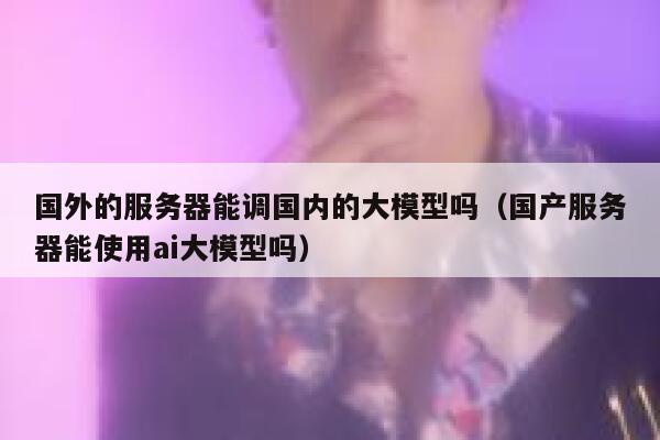 国外的服务器能调国内的大模型吗(国产服务器能使用ai大模型吗) 第1张 国外的服务器能调国内的大模型吗(国产服务器能使用ai大模型吗) 第1张