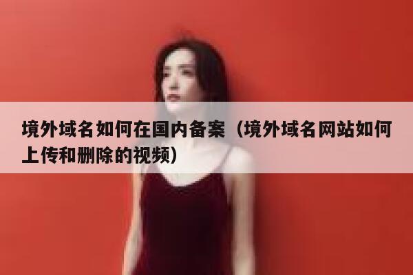 境外域名如何在国内备案（境外域名网站如何上传和删除的视频） 第1张