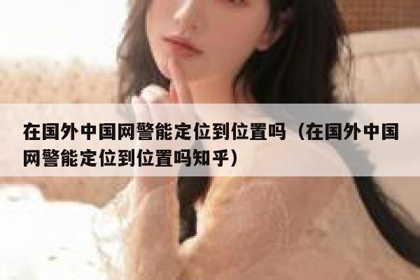 在国外中国网警能定位到位置吗（在国外中国网警能定位到位置吗知乎） 第1张
