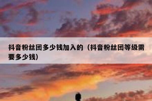 抖音粉丝团多少钱加入的（抖音粉丝团等级需要多少钱） 第1张