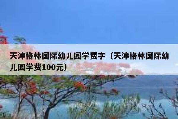 天津格林国际幼儿园学费字（天津格林国际幼儿园学费100元） 第1张