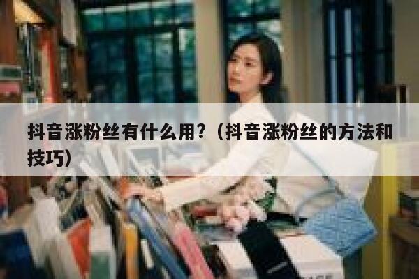 抖音涨粉丝有什么用?（抖音涨粉丝的方法和技巧） 第1张