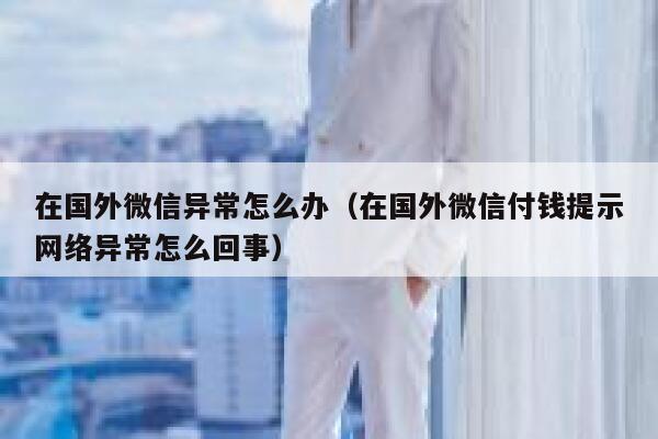 在国外微信异常怎么办（在国外微信付钱提示网络异常怎么回事） 第1张