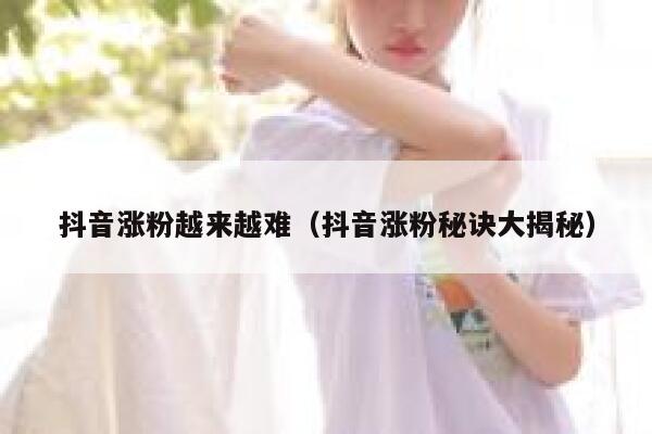 抖音涨粉越来越难（抖音涨粉秘诀大揭秘） 第1张