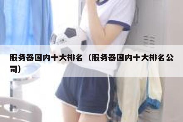 服务器国内十大排名(服务器国内十大排名公司) 第1张 服务器国内十大排名(服务器国内十大排名公司) 第1张