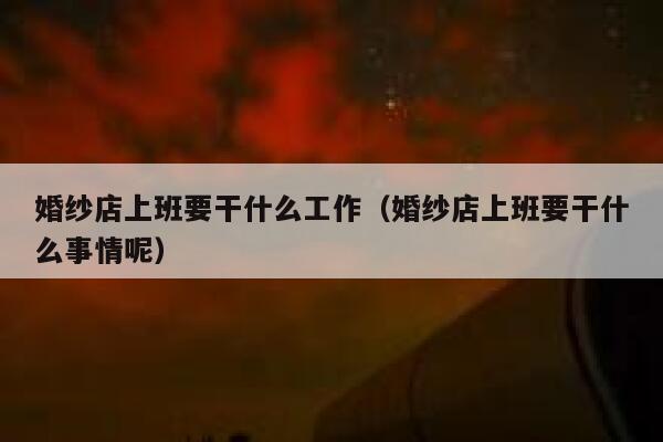 婚纱店上班要干什么工作（婚纱店上班要干什么事情呢） 第1张