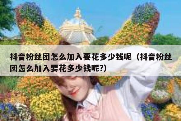 抖音粉丝团怎么加入要花多少钱呢(抖音粉丝团怎么加入要花多少钱呢?) 第1张 抖音粉丝团怎么加入要花多少钱呢(抖音粉丝团怎么加入要花多少钱呢?) 第1张