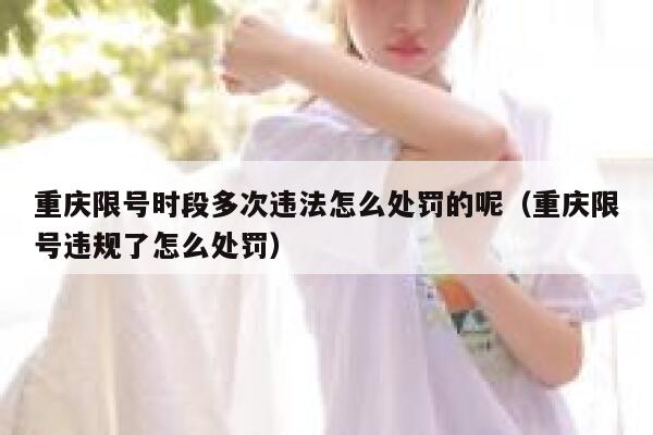 重庆限号时段多次违法怎么处罚的呢（重庆限号违规了怎么处罚） 第1张