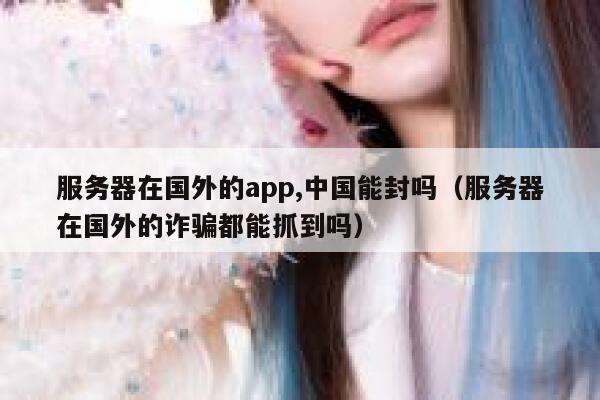 服务器在国外的app,中国能封吗（服务器在国外的诈骗都能抓到吗） 第1张