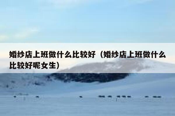 婚纱店上班做什么比较好（婚纱店上班做什么比较好呢女生） 第1张